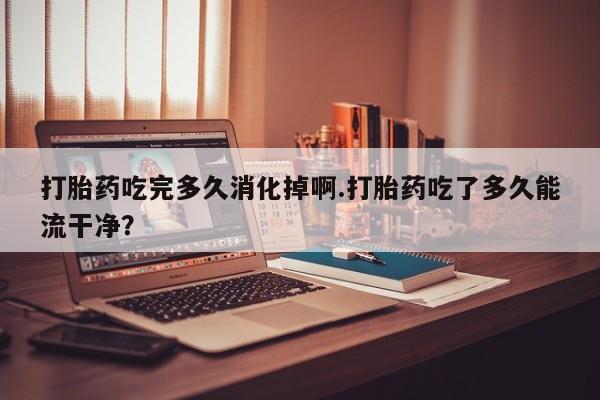 流产药在线购买微信打胎药吃完多久消化掉啊.打胎药吃了多久能流干净？