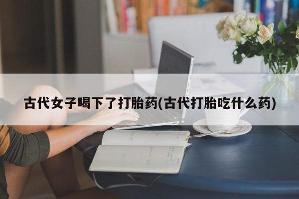 流产药在线购买微信古代女子喝下了打胎药(古代打胎吃什么药)