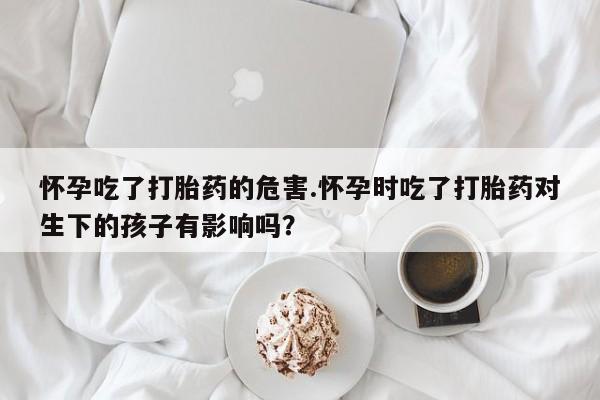 流产药在线购买微信怀孕吃了打胎药的危害.怀孕时吃了打胎药对生下的孩子有影响吗？