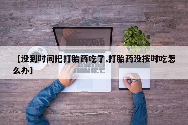 流产药在线购买微信【没到时间把打胎药吃了,打胎药没按时吃怎么办】