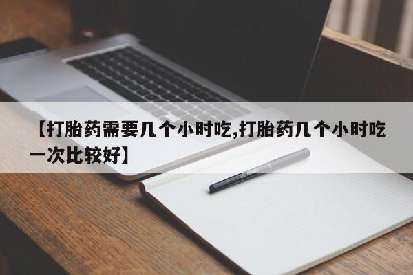 流产药在线购买微信【打胎药需要几个小时吃,打胎药几个小时吃一次比较好】