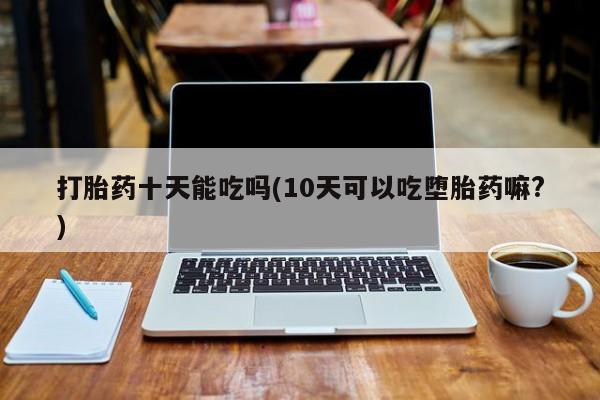 流产药在线购买微信打胎药十天能吃吗(10天可以吃堕胎药嘛?)