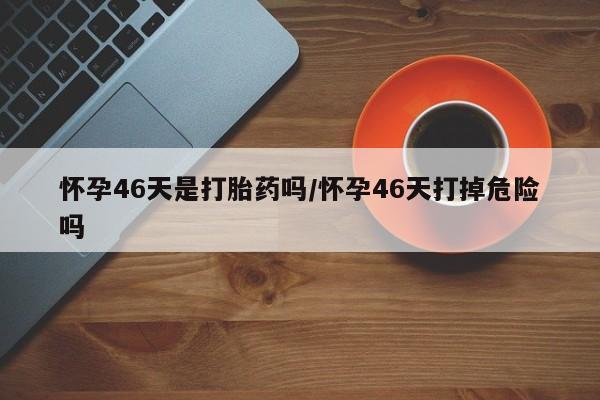 流产药在线购买微信怀孕46天是打胎药吗/怀孕46天打掉危险吗