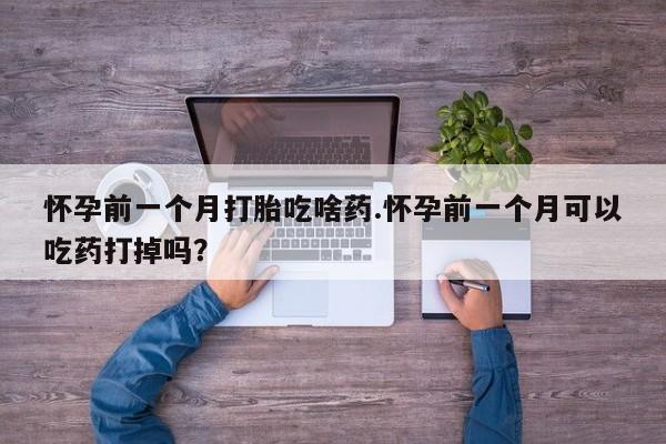 流产药在线购买微信怀孕前一个月打胎吃啥药.怀孕前一个月可以吃药打掉吗？