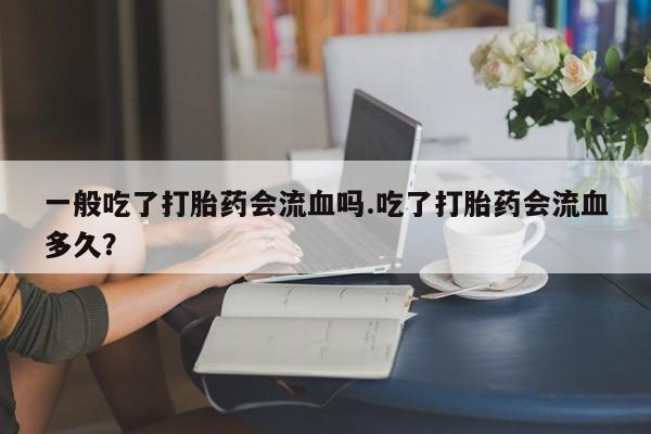 流产药在线购买微信一般吃了打胎药会流血吗.吃了打胎药会流血多久？