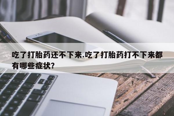 流产药在线购买微信吃了打胎药还不下来.吃了打胎药打不下来都有哪些症状？