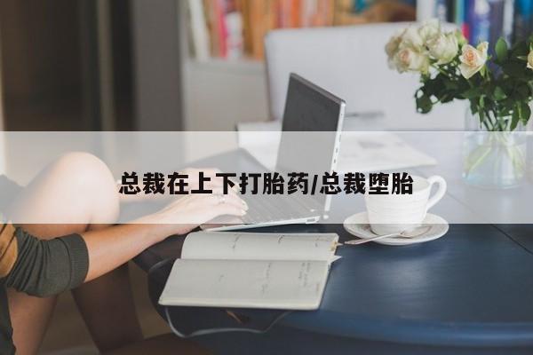 流产药在线购买微信总裁在上下打胎药/总裁堕胎