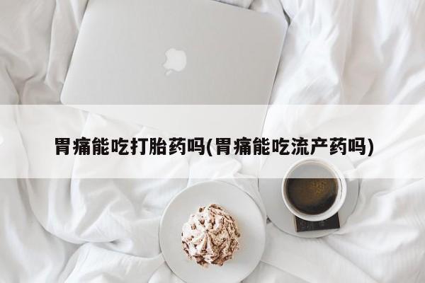 流产药在线购买微信胃痛能吃打胎药吗(胃痛能吃流产药吗)
