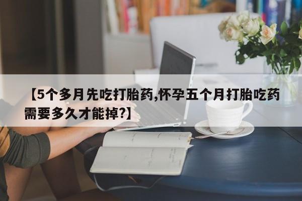 流产药在线购买微信【5个多月先吃打胎药,怀孕五个月打胎吃药需要多久才能掉?】
