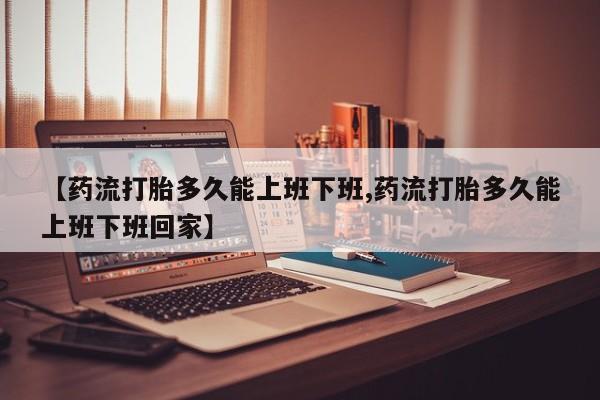 流产药在线购买微信【药流打胎多久能上班下班,药流打胎多久能上班下班回家】