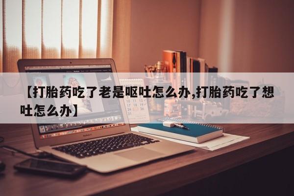 流产药在线购买微信【打胎药吃了老是呕吐怎么办,打胎药吃了想吐怎么办】