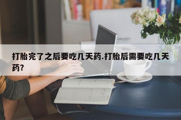 流产药在线购买微信打胎完了之后要吃几天药.打胎后需要吃几天药？