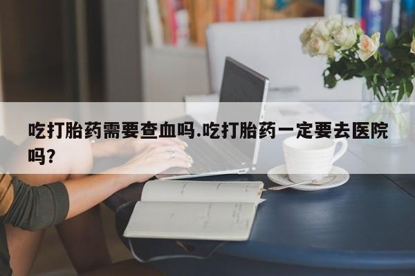 流产药在线购买微信吃打胎药需要查血吗.吃打胎药一定要去医院吗？