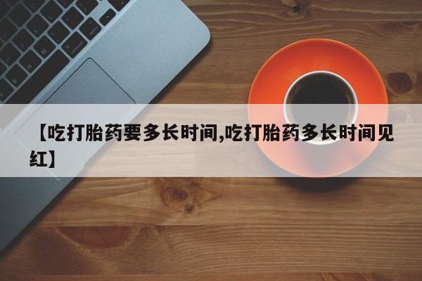 流产药在线购买微信【吃打胎药要多长时间,吃打胎药多长时间见红】