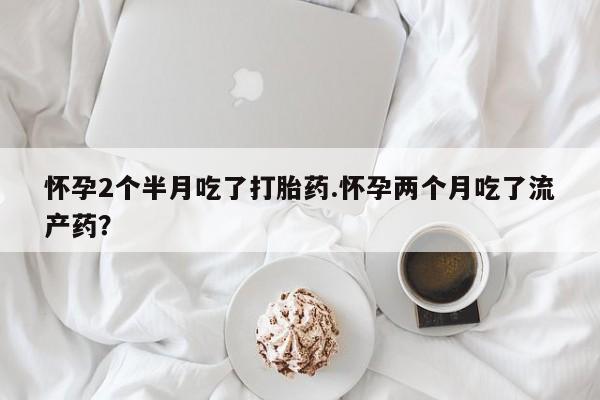流产药在线购买微信怀孕2个半月吃了打胎药.怀孕两个月吃了流产药？