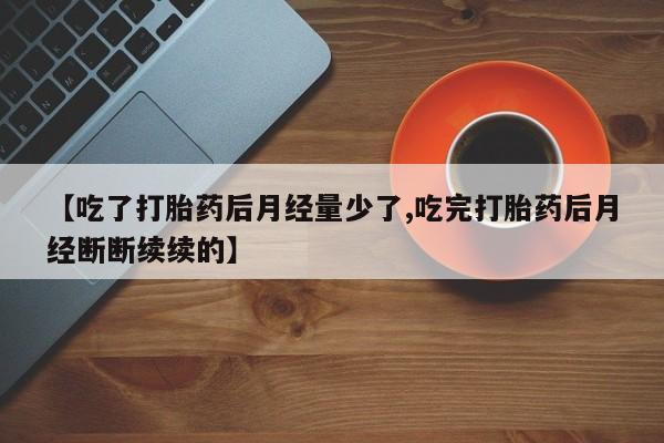 流产药在线购买微信【吃了打胎药后月经量少了,吃完打胎药后月经断断续续的】