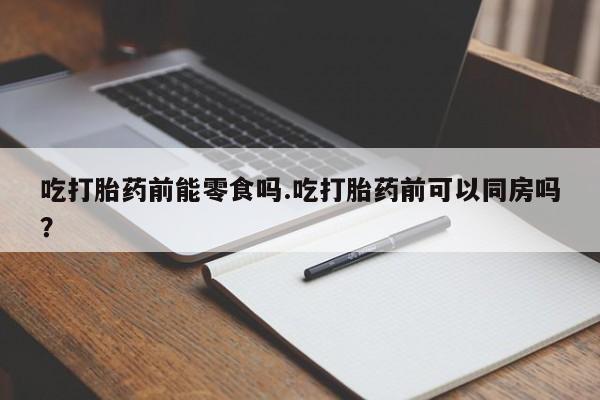 流产药在线购买微信吃打胎药前能零食吗.吃打胎药前可以同房吗？