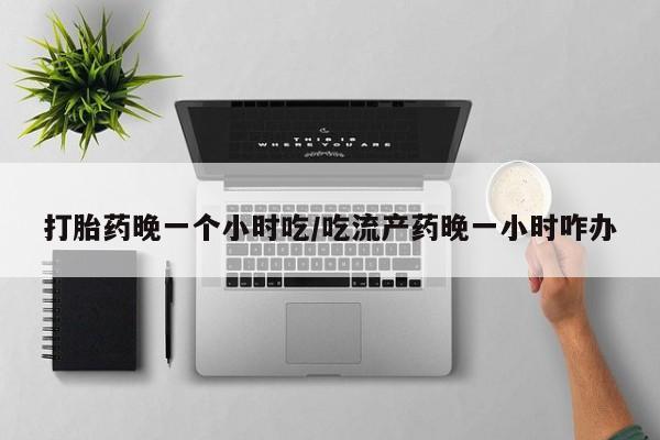 流产药在线购买微信打胎药晚一个小时吃/吃流产药晚一小时咋办