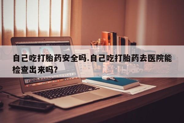 流产药在线购买微信自己吃打胎药安全吗.自己吃打胎药去医院能检查出来吗？