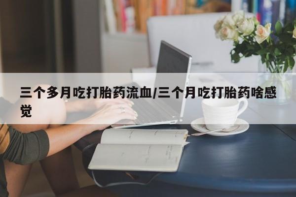流产药在线购买微信三个多月吃打胎药流血/三个月吃打胎药啥感觉