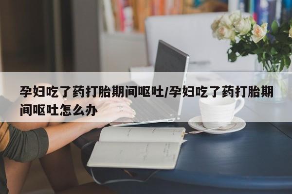 流产药在线购买微信孕妇吃了药打胎期间呕吐/孕妇吃了药打胎期间呕吐怎么办