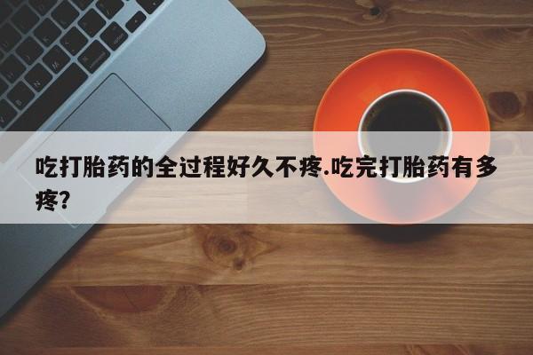 流产药在线购买微信吃打胎药的全过程好久不疼.吃完打胎药有多疼？