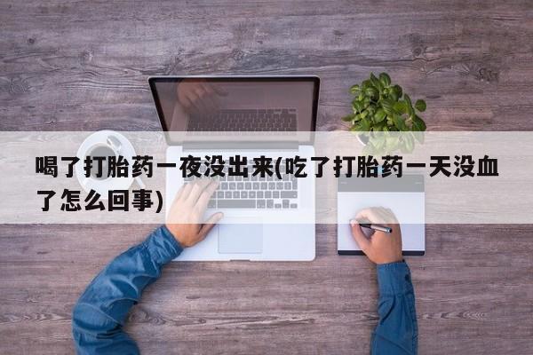 流产药在线购买微信喝了打胎药一夜没出来(吃了打胎药一天没血了怎么回事)