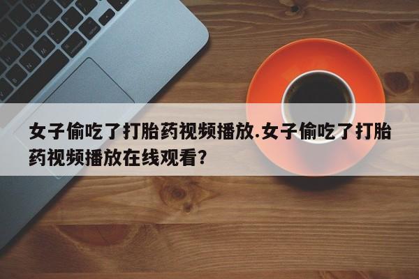 流产药在线购买微信女子偷吃了打胎药视频播放.女子偷吃了打胎药视频播放在线观看？