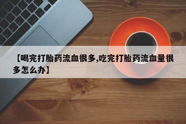 流产药在线购买微信【喝完打胎药流血很多,吃完打胎药流血量很多怎么办】
