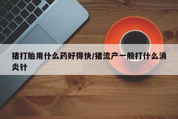 流产药在线购买微信猪打胎用什么药好得快/猪流产一般打什么消炎针