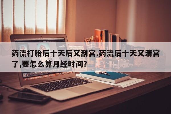 流产药在线购买微信药流打胎后十天后又刮宫.药流后十天又清宫了,要怎么算月经时间？
