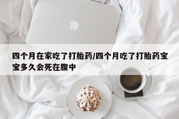 流产药在线购买微信四个月在家吃了打胎药/四个月吃了打胎药宝宝多久会死在腹中