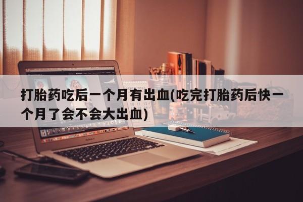 流产药在线购买微信打胎药吃后一个月有出血(吃完打胎药后快一个月了会不会大出血)