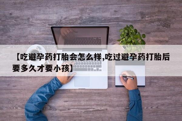 流产药在线购买微信【吃避孕药打胎会怎么样,吃过避孕药打胎后要多久才要小孩】