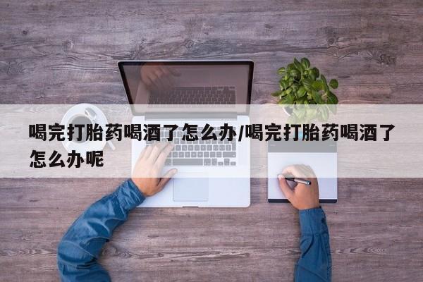 流产药在线购买微信喝完打胎药喝酒了怎么办/喝完打胎药喝酒了怎么办呢