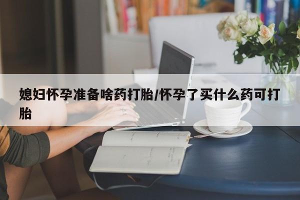 流产药在线购买微信媳妇怀孕准备啥药打胎/怀孕了买什么药可打胎