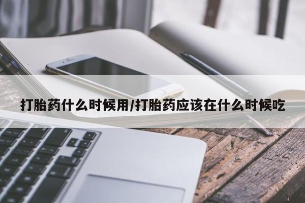 流产药在线购买微信打胎药什么时候用/打胎药应该在什么时候吃