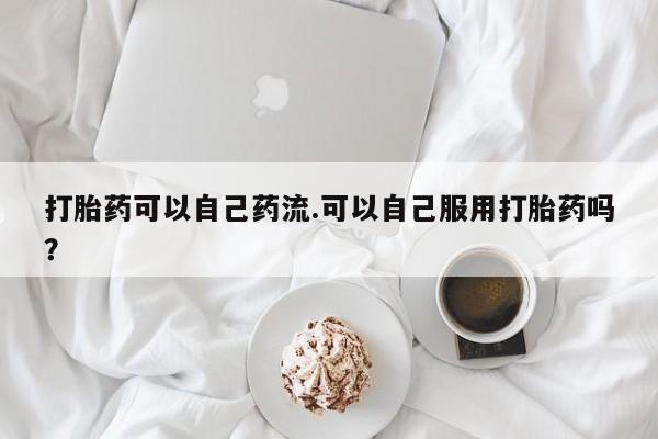 流产药在线购买微信打胎药可以自己药流.可以自己服用打胎药吗？