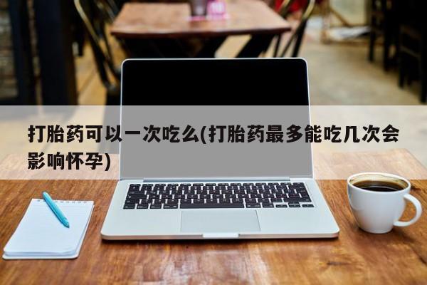 流产药在线购买微信打胎药可以一次吃么(打胎药最多能吃几次会影响怀孕)