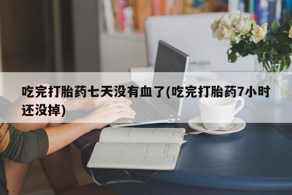 流产药在线购买微信吃完打胎药七天没有血了(吃完打胎药7小时还没掉)
