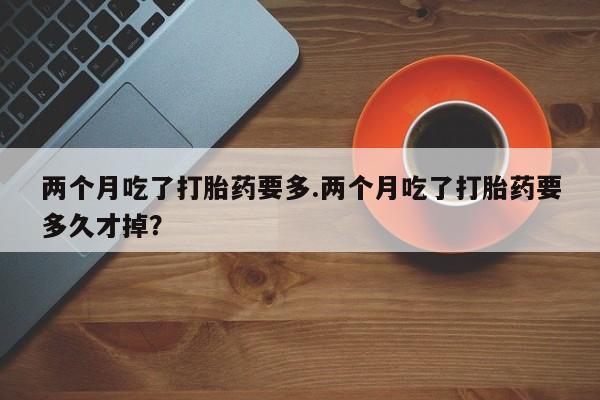 流产药在线购买微信两个月吃了打胎药要多.两个月吃了打胎药要多久才掉？