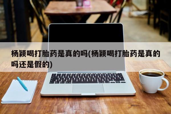 流产药在线购买微信杨颖喝打胎药是真的吗(杨颖喝打胎药是真的吗还是假的)