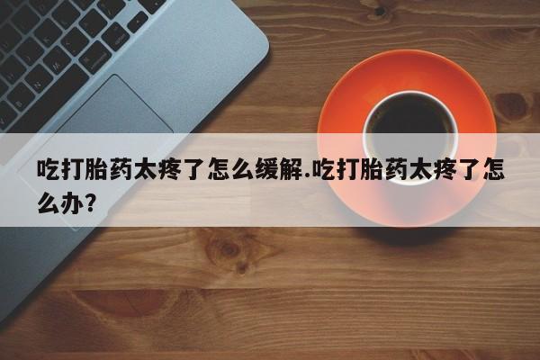 流产药在线购买微信吃打胎药太疼了怎么缓解.吃打胎药太疼了怎么办？