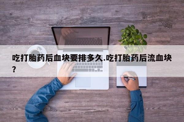 流产药在线购买微信吃打胎药后血块要排多久.吃打胎药后流血块？