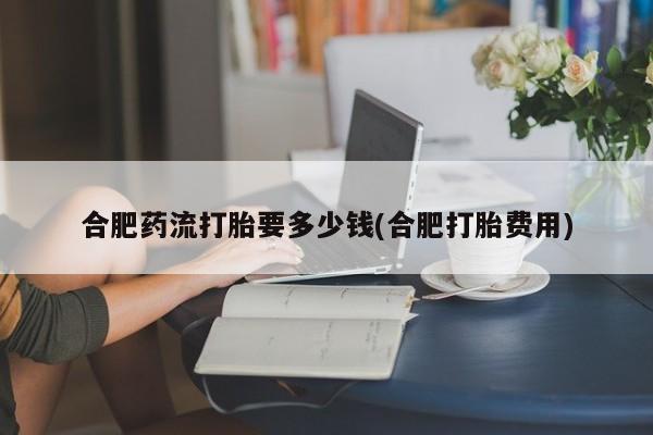 流产药在线购买微信合肥药流打胎要多少钱(合肥打胎费用)