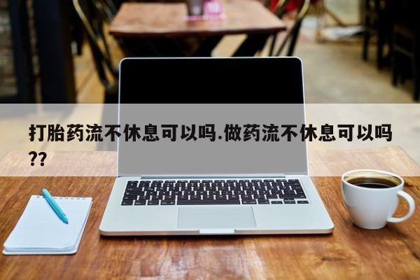 流产药在线购买微信打胎药流不休息可以吗.做药流不休息可以吗?？