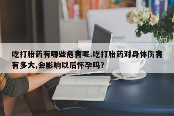 流产药在线购买微信吃打胎药有哪些危害呢.吃打胎药对身体伤害有多大,会影响以后怀孕吗？