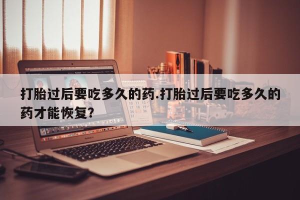 流产药在线购买微信打胎过后要吃多久的药.打胎过后要吃多久的药才能恢复？