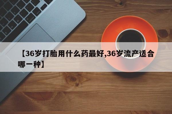 流产药在线购买微信【36岁打胎用什么药最好,36岁流产适合哪一种】
