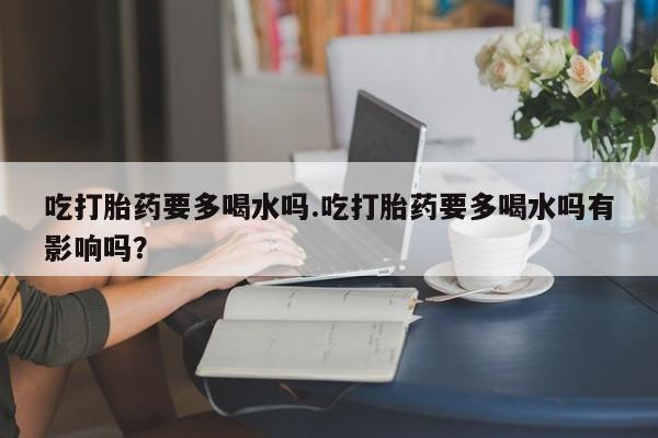 流产药在线购买微信吃打胎药要多喝水吗.吃打胎药要多喝水吗有影响吗？